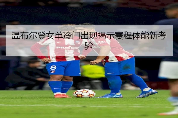 温布尔登女单冷门出现揭示赛程体能新考验